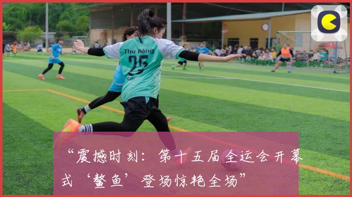 “震撼时刻：第十五届全运会开幕式‘鳌鱼’登场惊艳全场”