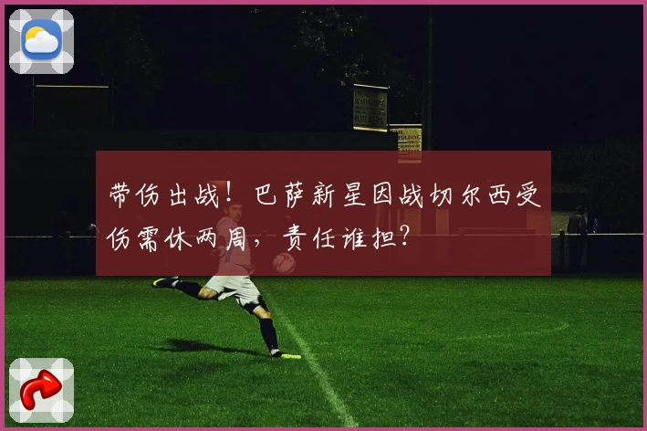 带伤出战！巴萨新星因战切尔西受伤需休两周，责任谁担？
