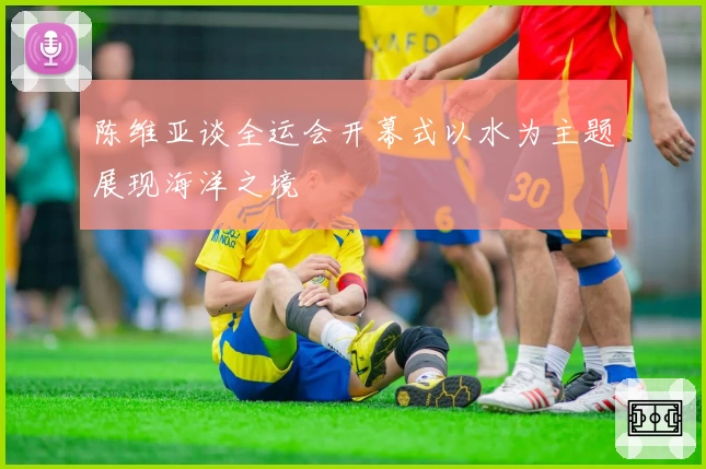 陈维亚谈全运会开幕式以水为主题展现海洋之境