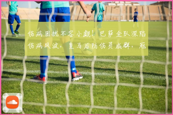 伤病困扰不容小觑！巴萨全队深陷伤病风波，皇马后防伤员成群，冠军归属看韧性