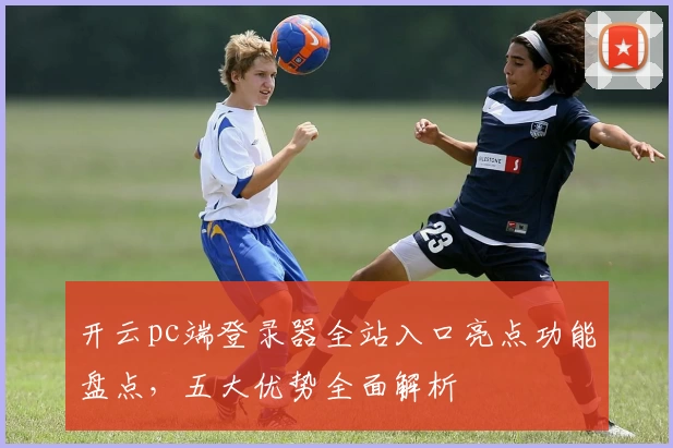 开云pc端登录器全站入口亮点功能盘点，五大优势全面解析