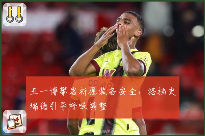 王一博攀岩祈愿装备安全，搭档史瑞德引导呼吸调整