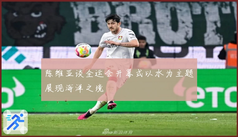 陈维亚谈全运会开幕式以水为主题展现海洋之境