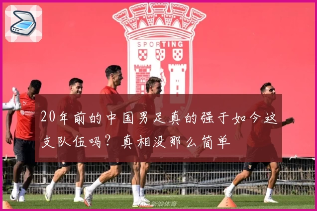 20年前的中国男足真的强于如今这支队伍吗？真相没那么简单