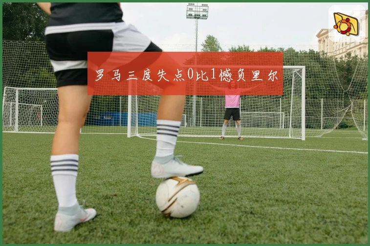 罗马三度失点0比1憾负里尔