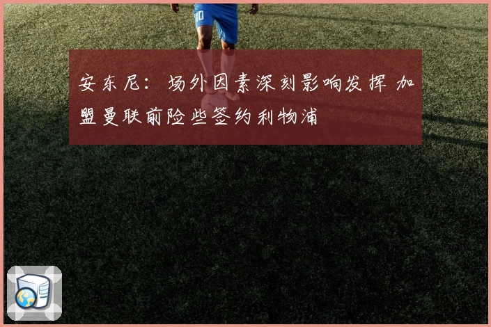 安东尼：场外因素深刻影响发挥 加盟曼联前险些签约利物浦