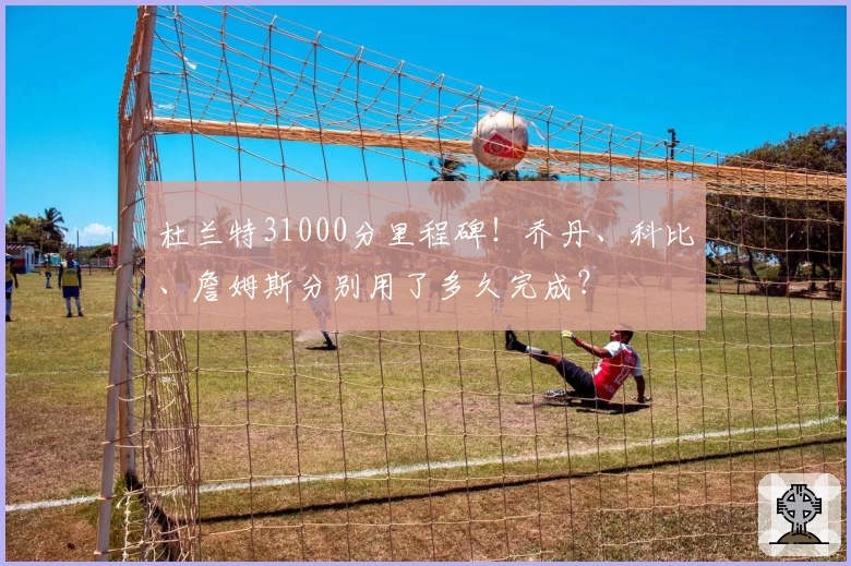 杜兰特31000分里程碑！乔丹、科比、詹姆斯分别用了多久完成？