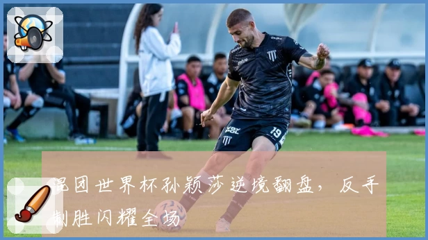 混团世界杯孙颖莎逆境翻盘，反手制胜闪耀全场