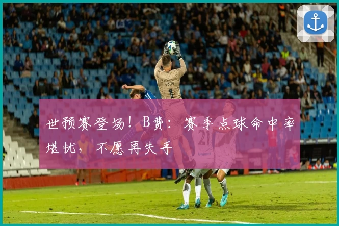 世预赛登场！B费：赛季点球命中率堪忧，不愿再失手