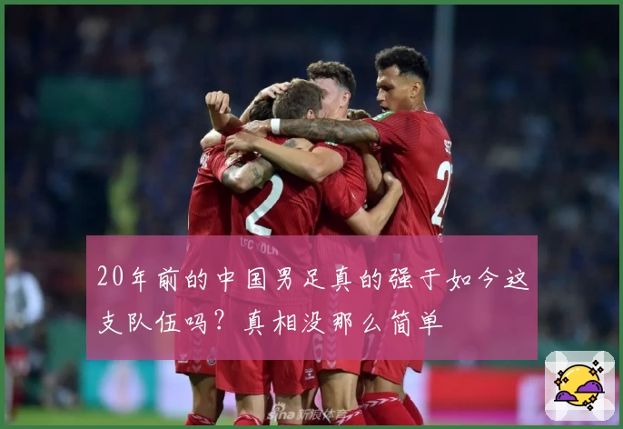 20年前的中国男足真的强于如今这支队伍吗？真相没那么简单