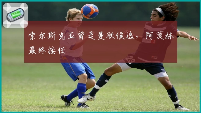 索尔斯克亚曾是曼联候选，阿莫林最终接任
